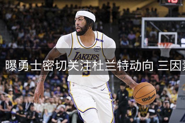 曝勇士密切关注杜兰特动向 三因素或促成重返金州传奇