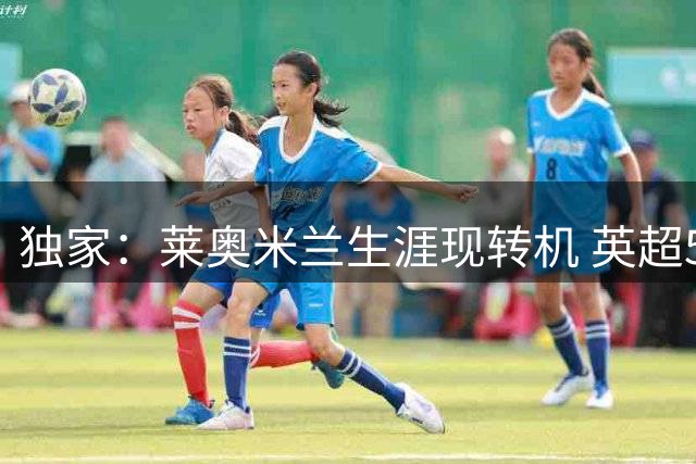 独家：莱奥米兰生涯现转机 英超5000万欧成唯一离队条件